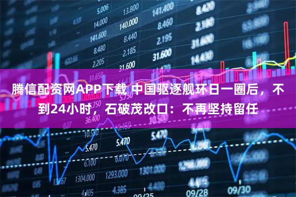 腾信配资网APP下载 中国驱逐舰环日一圈后，不到24小时，石破茂改口：不再坚持留任