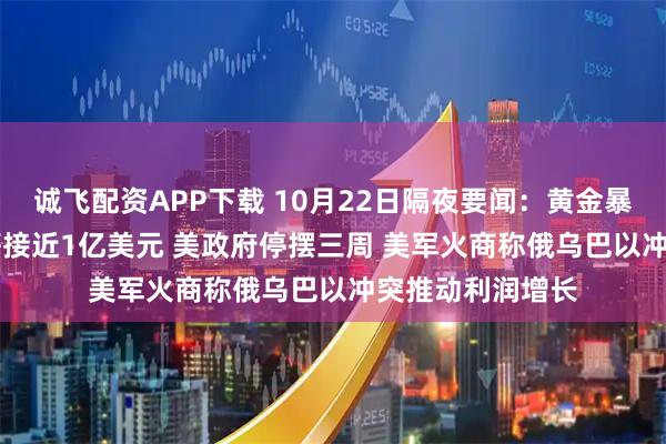 诚飞配资APP下载 10月22日隔夜要闻：黄金暴跌 微软CEO年薪接近1亿美元 美政府停摆三周 美军火商称俄乌巴以冲突推动利润增长