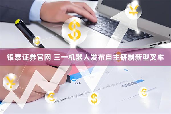 银泰证券官网 三一机器人发布自主研制新型叉车
