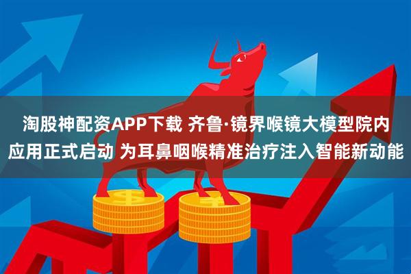 淘股神配资APP下载 齐鲁·镜界喉镜大模型院内应用正式启动 为耳鼻咽喉精准治疗注入智能新动能