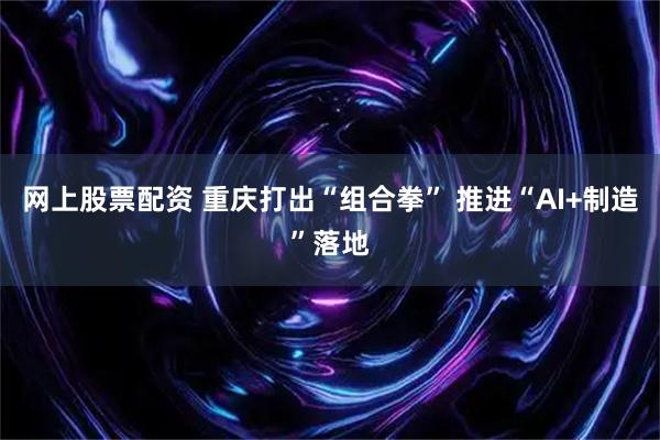 网上股票配资 重庆打出“组合拳” 推进“AI+制造”落地
