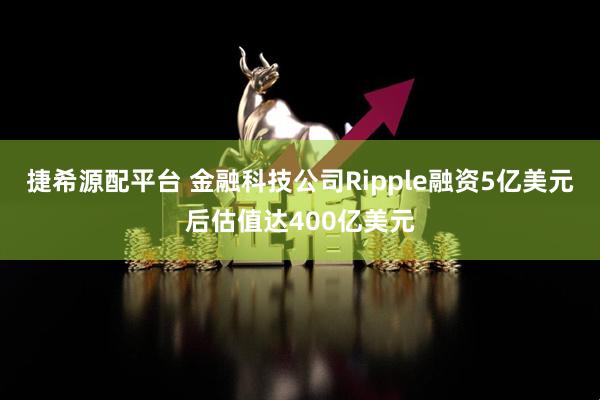 捷希源配平台 金融科技公司Ripple融资5亿美元后估值达400亿美元