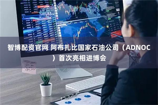 智博配资官网 阿布扎比国家石油公司（ADNOC）首次亮相进博会
