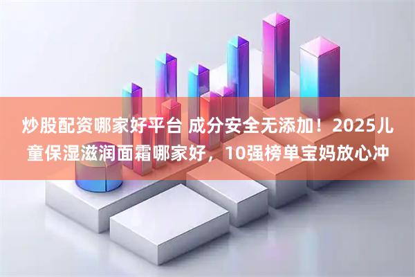 炒股配资哪家好平台 成分安全无添加！2025儿童保湿滋润面霜哪家好，10强榜单宝妈放心冲