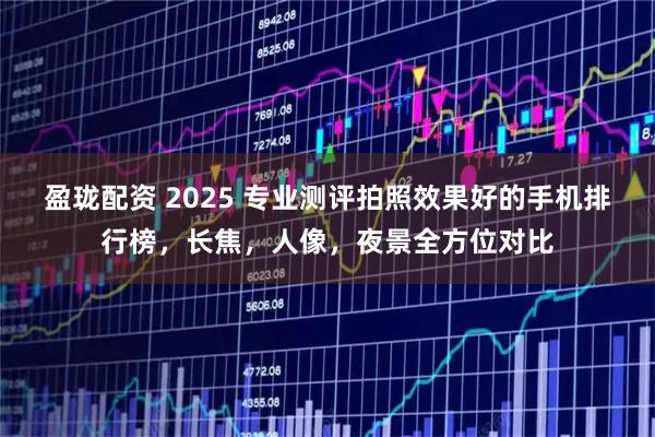 盈珑配资 2025 专业测评拍照效果好的手机排行榜，长焦，人像，夜景全方位对比