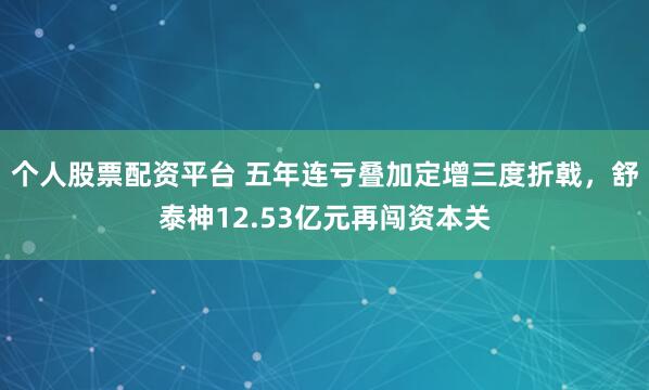 个人股票配资平台 五年连亏叠加定增三度折戟，舒泰神12.53亿元再闯资本关
