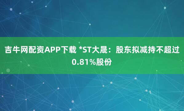 吉牛网配资APP下载 *ST大晟：股东拟减持不超过0.81%股份