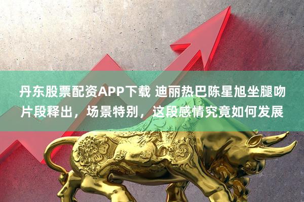丹东股票配资APP下载 迪丽热巴陈星旭坐腿吻片段释出，场景特别，这段感情究竟如何发展