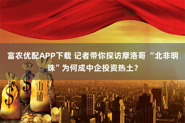 富农优配APP下载 记者带你探访摩洛哥 “北非明珠”为何成中企投资热土？