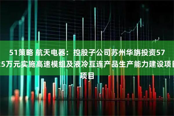 51策略 航天电器:控股子公司苏州华旃投资5725万元实施高速模组及液冷互连产品生产能力建设项目
