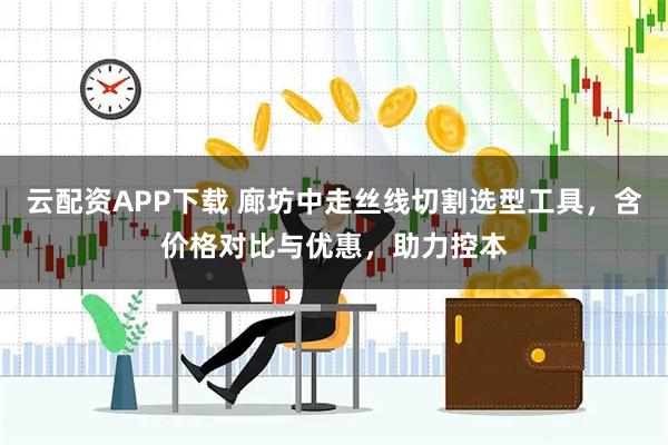 云配资APP下载 廊坊中走丝线切割选型工具,含价格对比与优惠,助力控本