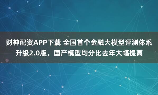 财神配资APP下载 全国首个金融大模型评测体系升级2.0版，国产模型均分比去年大幅提高