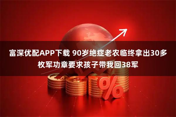 富深优配APP下载 90岁绝症老农临终拿出30多枚军功章要求孩子带我回38军