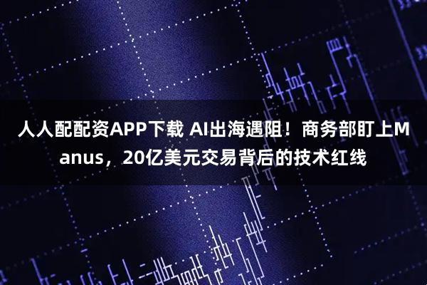 人人配配资APP下载 AI出海遇阻！商务部盯上Manus，20亿美元交易背后的技术红线