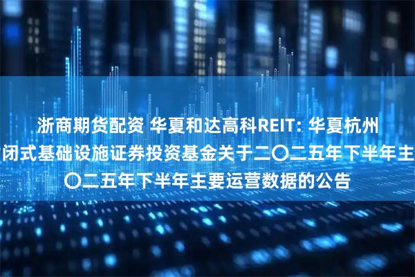 浙商期货配资 华夏和达高科REIT: 华夏杭州和达高科产业园封闭式基础设施证券投资基金关于二〇二五年下半年主要运营数据的公告