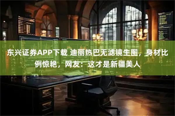 东兴证券APP下载 迪丽热巴无滤镜生图，身材比例惊艳，网友：这才是新疆美人