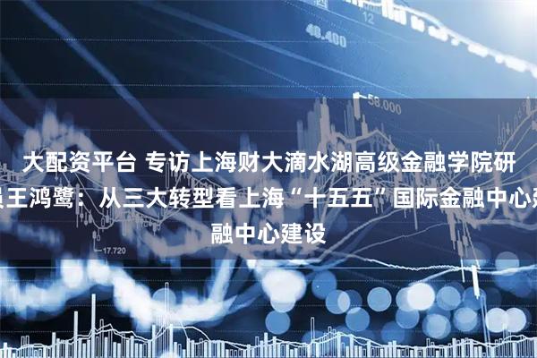 大配资平台 专访上海财大滴水湖高级金融学院研究员王鸿鹭：从三大转型看上海“十五五”国际金融中心建设