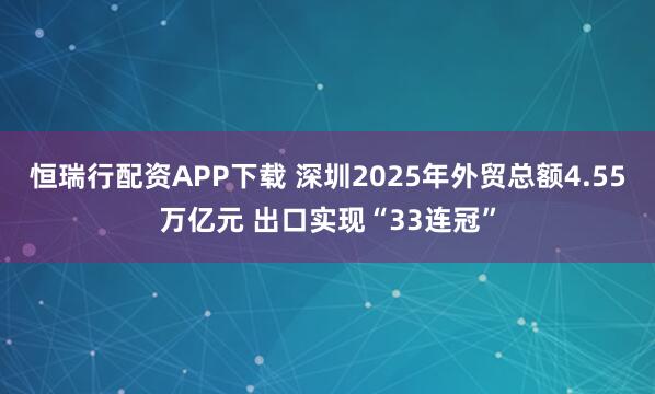 恒瑞行配资APP下载 深圳2025年外贸总额4.55万亿元 出口实现“33连冠”