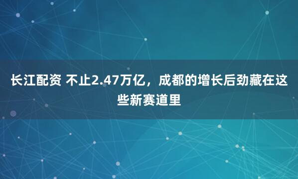 长江配资 不止2.47万亿，成都的增长后劲藏在这些新赛道里