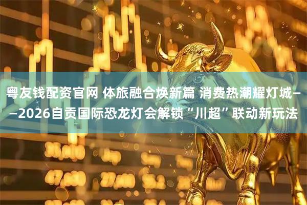 粤友钱配资官网 体旅融合焕新篇 消费热潮耀灯城——2026自贡国际恐龙灯会解锁“川超”联动新玩法