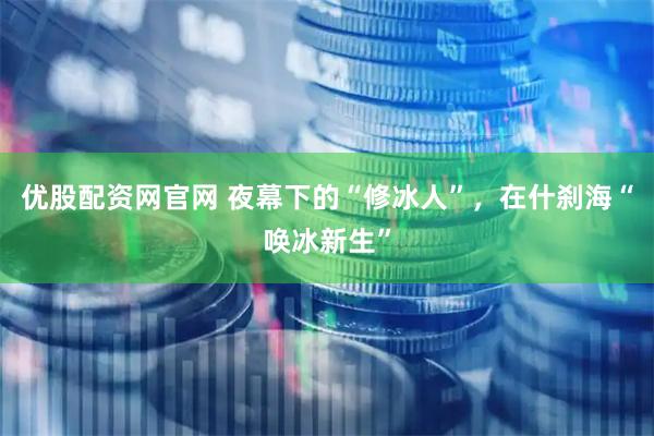 优股配资网官网 夜幕下的“修冰人”，在什刹海“唤冰新生”