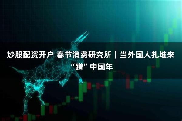炒股配资开户 春节消费研究所｜当外国人扎堆来“蹭”中国年