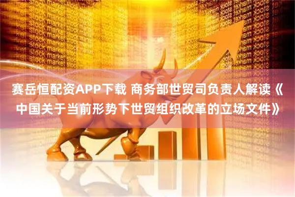 赛岳恒配资APP下载 商务部世贸司负责人解读《中国关于当前形势下世贸组织改革的立场文件》