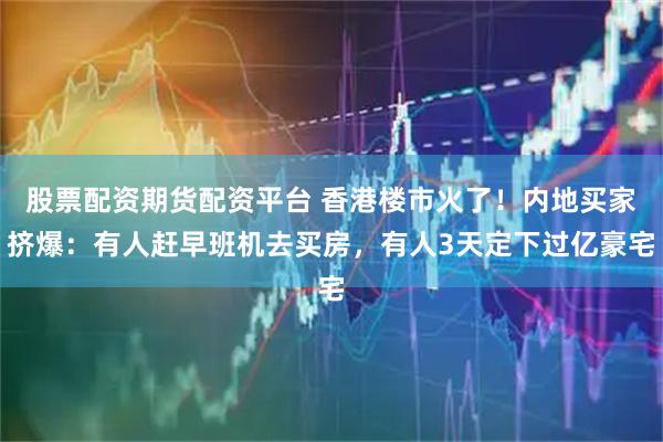 股票配资期货配资平台 香港楼市火了！内地买家挤爆：有人赶早班机去买房，有人3天定下过亿豪宅