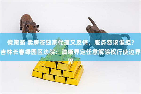 億策略 卖房签独家代理又反悔，服务费该谁担？吉林长春绿园区法院：清晰界定任意解除权行使边界