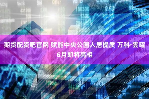 期货配资吧官网 赋能中央公园人居提质 万科·雲曜6月即将亮相