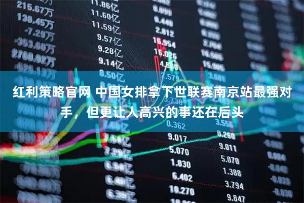 红利策略官网 中国女排拿下世联赛南京站最强对手，但更让人高兴的事还在后头
