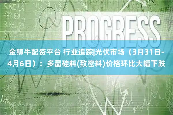 金狮牛配资平台 行业追踪|光伏市场（3月31日-4月6日）：多晶硅料(致密料)价格环比大幅下跌