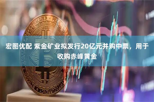 宏图优配 紫金矿业拟发行20亿元并购中票，用于收购赤峰黄金