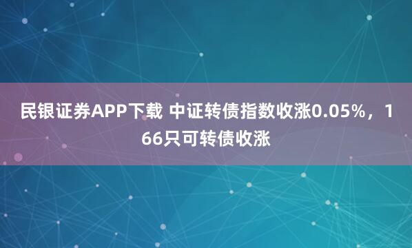 民银证券APP下载 中证转债指数收涨0.05%，166只可转债收涨