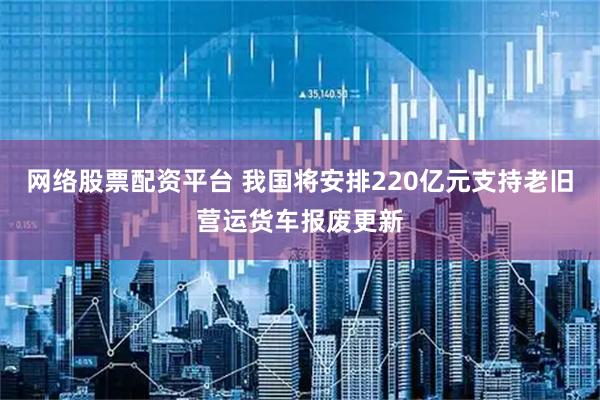 网络股票配资平台 我国将安排220亿元支持老旧营运货车报废更新