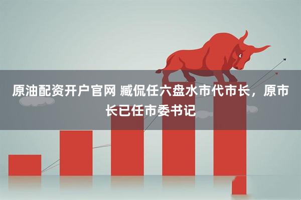 原油配资开户官网 臧侃任六盘水市代市长，原市长已任市委书记